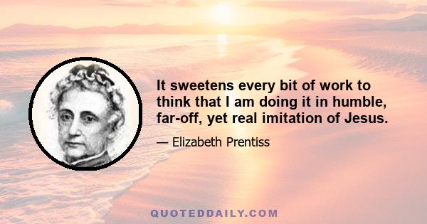 It sweetens every bit of work to think that I am doing it in humble, far-off, yet real imitation of Jesus.