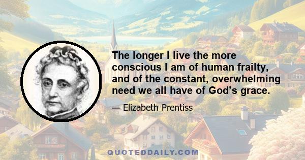 The longer I live the more conscious I am of human frailty, and of the constant, overwhelming need we all have of God’s grace.