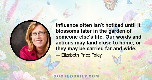 Influence often isn't noticed until it blossoms later in the garden of someone else's life. Our words and actions may land close to home, or they may be carried far and wide.