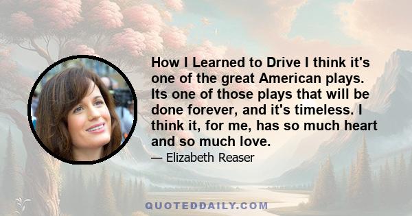 How I Learned to Drive I think it's one of the great American plays. Its one of those plays that will be done forever, and it's timeless. I think it, for me, has so much heart and so much love.