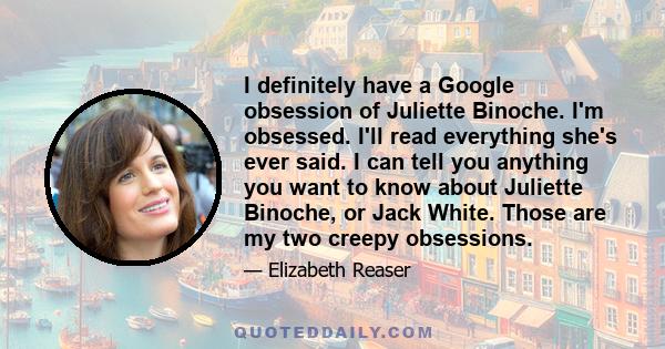 I definitely have a Google obsession of Juliette Binoche. I'm obsessed. I'll read everything she's ever said. I can tell you anything you want to know about Juliette Binoche, or Jack White. Those are my two creepy