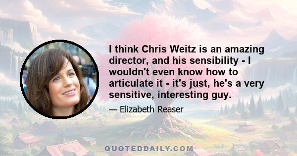 I think Chris Weitz is an amazing director, and his sensibility - I wouldn't even know how to articulate it - it's just, he's a very sensitive, interesting guy.