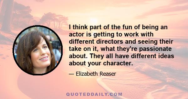 I think part of the fun of being an actor is getting to work with different directors and seeing their take on it, what they're passionate about. They all have different ideas about your character.