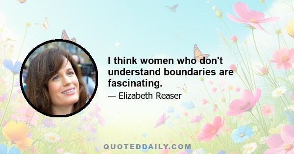 I think women who don't understand boundaries are fascinating.