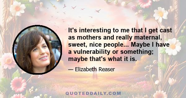 It's interesting to me that I get cast as mothers and really maternal, sweet, nice people... Maybe I have a vulnerability or something; maybe that's what it is.