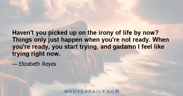 Haven't you picked up on the irony of life by now? Things only just happen when you're not ready. When you're ready, you start trying, and gadamn I feel like trying right now.