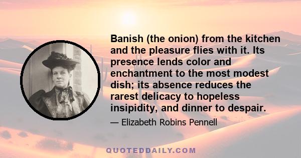 Banish (the onion) from the kitchen and the pleasure flies with it. Its presence lends color and enchantment to the most modest dish; its absence reduces the rarest delicacy to hopeless insipidity, and dinner to despair.