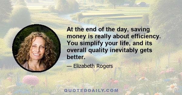 At the end of the day, saving money is really about efficiency. You simplify your life, and its overall quality inevitably gets better.