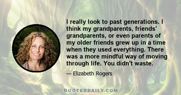 I really look to past generations. I think my grandparents, friends' grandparents, or even parents of my older friends grew up in a time when they used everything. There was a more mindful way of moving through life.