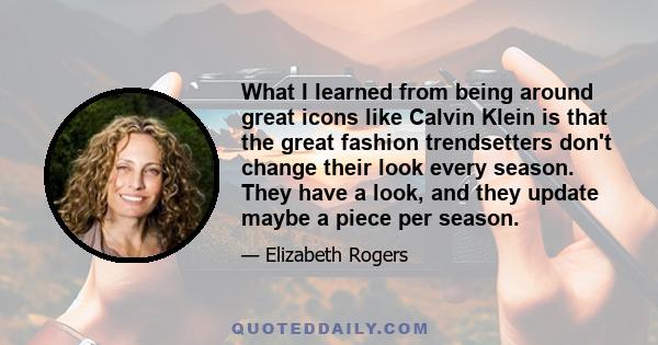 What I learned from being around great icons like Calvin Klein is that the great fashion trendsetters don't change their look every season. They have a look, and they update maybe a piece per season.