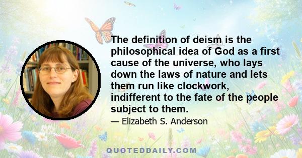 The definition of deism is the philosophical idea of God as a first cause of the universe, who lays down the laws of nature and lets them run like clockwork, indifferent to the fate of the people subject to them.