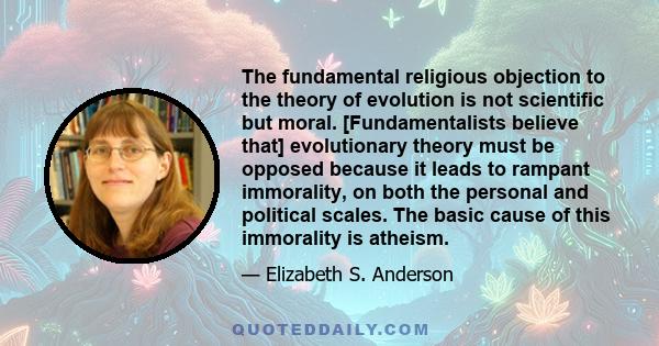 The fundamental religious objection to the theory of evolution is not scientific but moral. [Fundamentalists believe that] evolutionary theory must be opposed because it leads to rampant immorality, on both the personal 