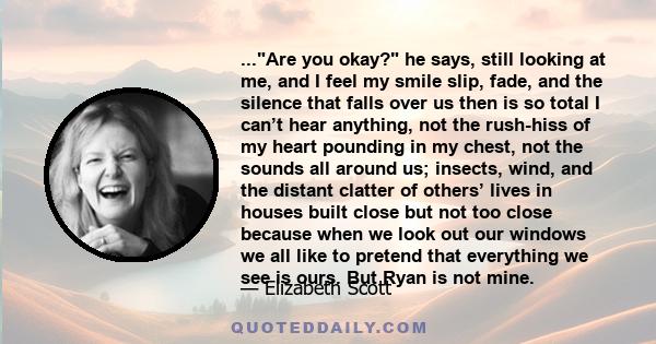 ...Are you okay? he says, still looking at me, and I feel my smile slip, fade, and the silence that falls over us then is so total I can’t hear anything, not the rush-hiss of my heart pounding in my chest, not the