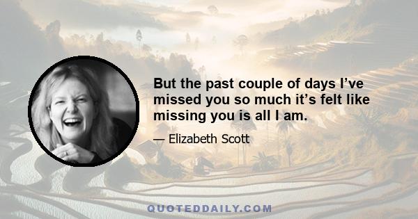 But the past couple of days I’ve missed you so much it’s felt like missing you is all I am.