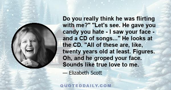 Do you really think he was flirting with me? Let's see. He gave you candy you hate - I saw your face - and a CD of songs... He looks at the CD. All of these are, like, twenty years old at least. Figures. Oh, and he