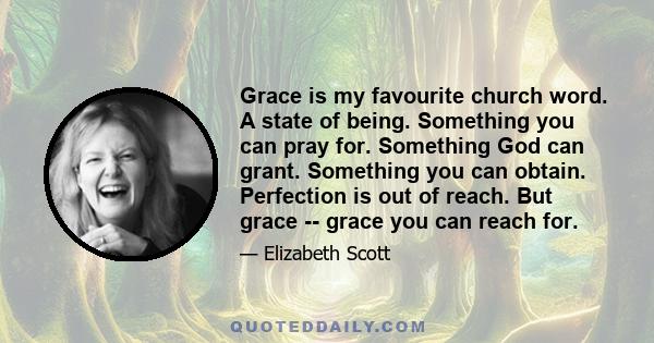 Grace is my favourite church word. A state of being. Something you can pray for. Something God can grant. Something you can obtain. Perfection is out of reach. But grace -- grace you can reach for.