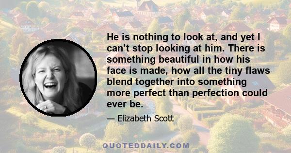 He is nothing to look at, and yet I can’t stop looking at him. There is something beautiful in how his face is made, how all the tiny flaws blend together into something more perfect than perfection could ever be.