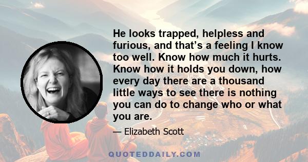 He looks trapped, helpless and furious, and that’s a feeling I know too well. Know how much it hurts. Know how it holds you down, how every day there are a thousand little ways to see there is nothing you can do to