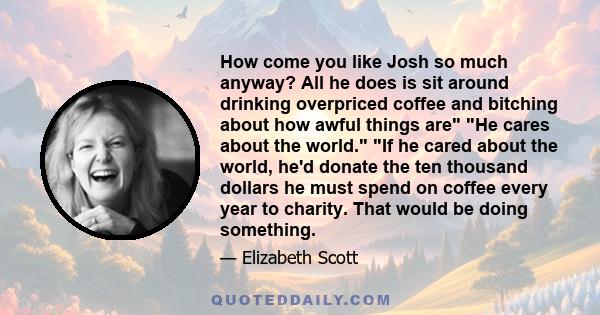 How come you like Josh so much anyway? All he does is sit around drinking overpriced coffee and bitching about how awful things are He cares about the world. If he cared about the world, he'd donate the ten thousand