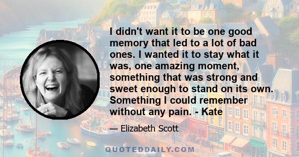 I didn't want it to be one good memory that led to a lot of bad ones. I wanted it to stay what it was, one amazing moment, something that was strong and sweet enough to stand on its own. Something I could remember