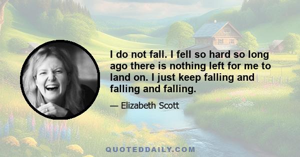 I do not fall. I fell so hard so long ago there is nothing left for me to land on. I just keep falling and falling and falling.