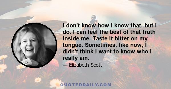 I don't know how I know that, but I do. I can feel the beat of that truth inside me. Taste it bitter on my tongue. Sometimes, like now, I didn't think I want to know who I really am.