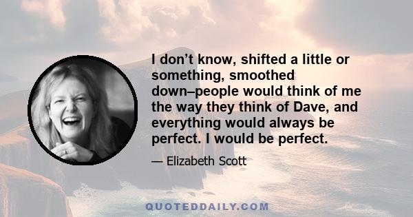 I don’t know, shifted a little or something, smoothed down–people would think of me the way they think of Dave, and everything would always be perfect. I would be perfect.