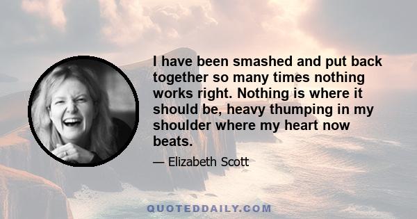 I have been smashed and put back together so many times nothing works right. Nothing is where it should be, heavy thumping in my shoulder where my heart now beats.