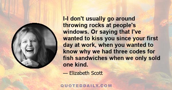 I-I don't usually go around throwing rocks at people's windows. Or saying that I've wanted to kiss you since your first day at work, when you wanted to know why we had three codes for fish sandwiches when we only sold