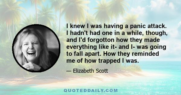 I knew I was having a panic attack. I hadn't had one in a while, though, and I'd forgotton how they made everything like it- and I- was going to fall apart. How they reminded me of how trapped I was.