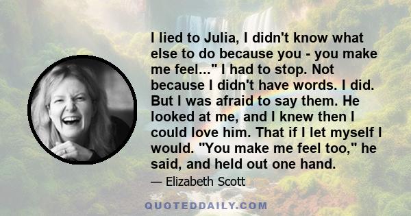 I lied to Julia, I didn't know what else to do because you - you make me feel... I had to stop. Not because I didn't have words. I did. But I was afraid to say them. He looked at me, and I knew then I could love him.