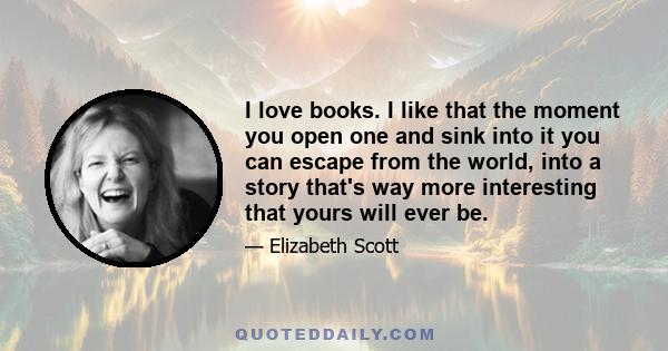 I love books. I like that the moment you open one and sink into it you can escape from the world, into a story that's way more interesting that yours will ever be.