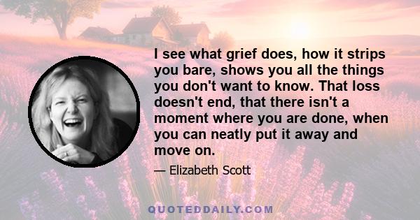 I see what grief does, how it strips you bare, shows you all the things you don't want to know. That loss doesn't end, that there isn't a moment where you are done, when you can neatly put it away and move on.