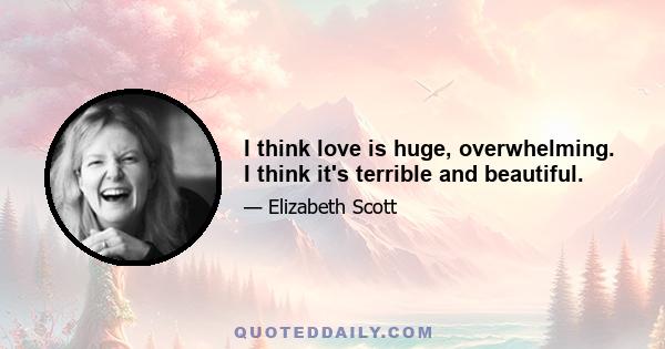 I think love is huge, overwhelming. I think it's terrible and beautiful.