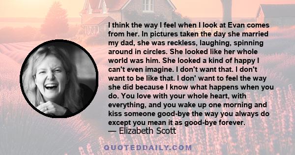 I think the way I feel when I look at Evan comes from her. In pictures taken the day she married my dad, she was reckless, laughing, spinning around in circles. She looked like her whole world was him. She looked a kind 