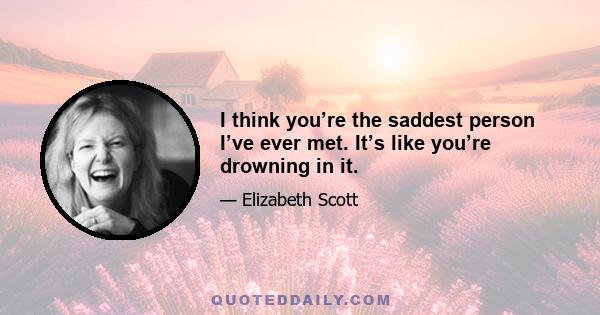 I think you’re the saddest person I’ve ever met. It’s like you’re drowning in it.