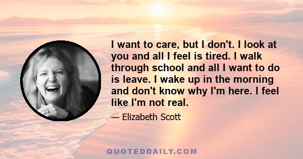 I want to care, but I don't. I look at you and all I feel is tired. I walk through school and all I want to do is leave. I wake up in the morning and don't know why I'm here. I feel like I'm not real.