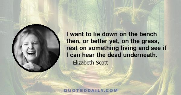 I want to lie down on the bench then, or better yet, on the grass, rest on something living and see if I can hear the dead underneath.