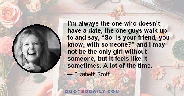 I’m always the one who doesn’t have a date, the one guys walk up to and say, “So, is your friend, you know, with someone?” and I may not be the only girl without someone, but it feels like it sometimes. A lot of the