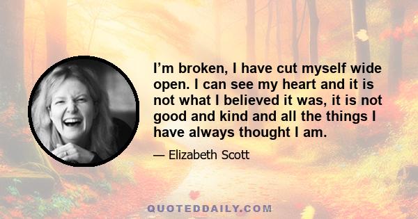 I’m broken, I have cut myself wide open. I can see my heart and it is not what I believed it was, it is not good and kind and all the things I have always thought I am.