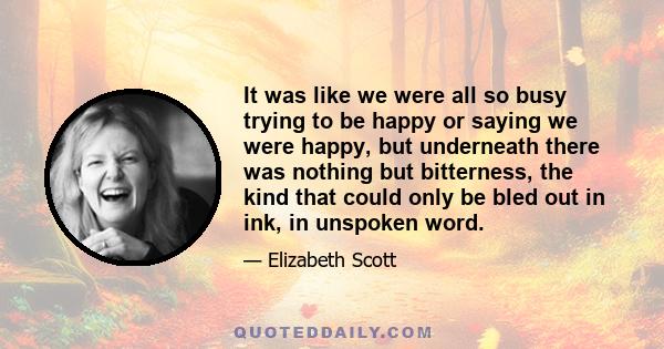 It was like we were all so busy trying to be happy or saying we were happy, but underneath there was nothing but bitterness, the kind that could only be bled out in ink, in unspoken word.