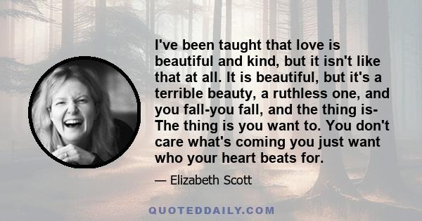 I've been taught that love is beautiful and kind, but it isn't like that at all. It is beautiful, but it's a terrible beauty, a ruthless one, and you fall-you fall, and the thing is- The thing is you want to. You don't