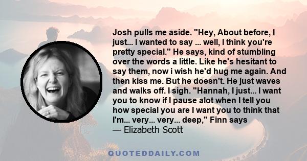 Josh pulls me aside. Hey, About before, I just... I wanted to say ... well, I think you're pretty special. He says, kind of stumbling over the words a little. Like he's hesitant to say them, now i wish he'd hug me