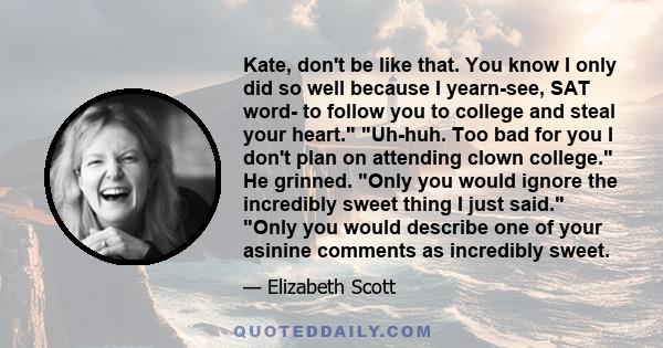 Kate, don't be like that. You know I only did so well because I yearn-see, SAT word- to follow you to college and steal your heart. Uh-huh. Too bad for you I don't plan on attending clown college. He grinned. Only you