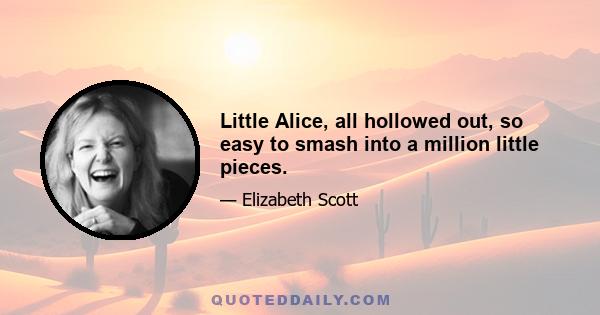 Little Alice, all hollowed out, so easy to smash into a million little pieces.