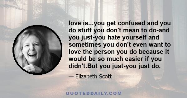 love is...you get confused and you do stuff you don't mean to do-and you just-you hate yourself and sometimes you don't even want to love the person you do because it would be so much easier if you didn't.But you