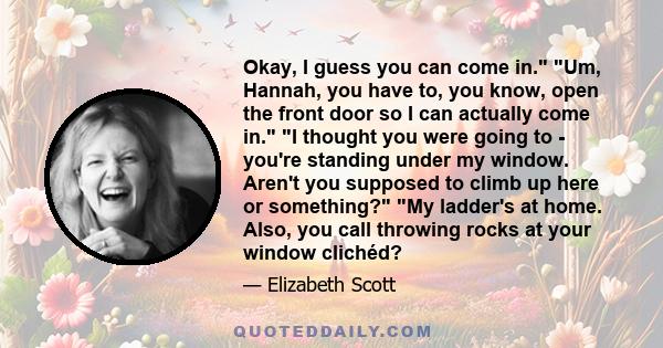 Okay, I guess you can come in. Um, Hannah, you have to, you know, open the front door so I can actually come in. I thought you were going to - you're standing under my window. Aren't you supposed to climb up here or