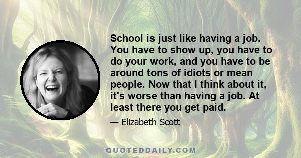 School is just like having a job. You have to show up, you have to do your work, and you have to be around tons of idiots or mean people. Now that I think about it, it's worse than having a job. At least there you get