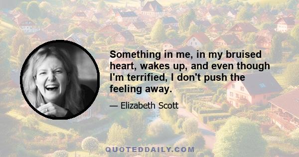 Something in me, in my bruised heart, wakes up, and even though I'm terrified, I don't push the feeling away.