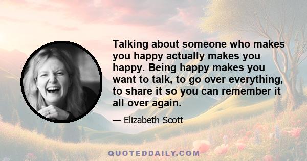 Talking about someone who makes you happy actually makes you happy. Being happy makes you want to talk, to go over everything, to share it so you can remember it all over again.